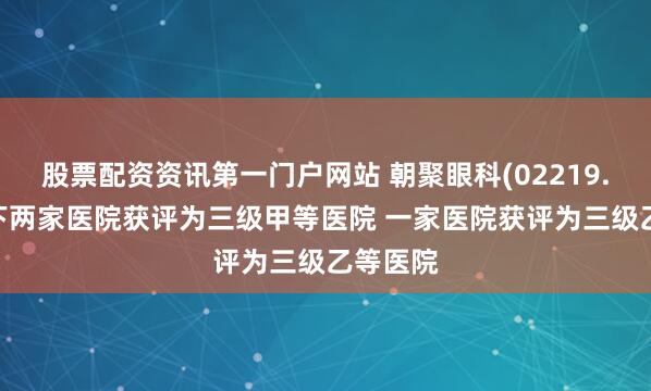 股票配资资讯第一门户网站 朝聚眼科(02219.HK)旗下两家医院获评为三级甲等医院 一家医院获评为三级乙等医院