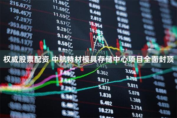 权威股票配资 中航特材模具存储中心项目全面封顶