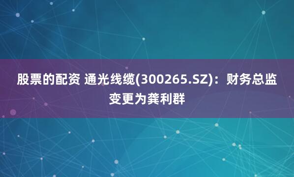 股票的配资 通光线缆(300265.SZ)：财务总监变更为龚利群