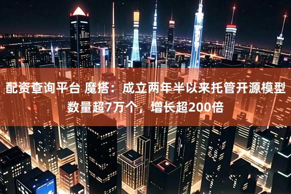 配资查询平台 魔搭：成立两年半以来托管开源模型数量超7万个，增长超200倍