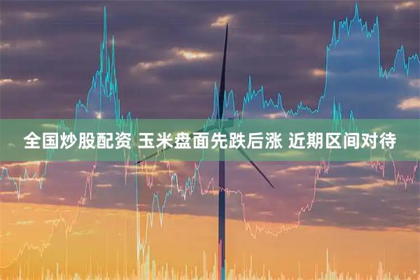 全国炒股配资 玉米盘面先跌后涨 近期区间对待