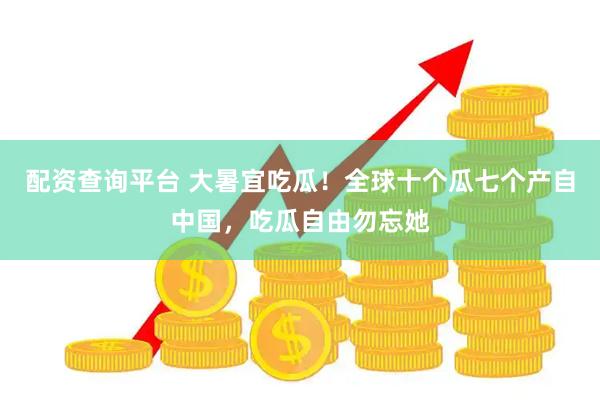 配资查询平台 大暑宜吃瓜！全球十个瓜七个产自中国，吃瓜自由勿忘她