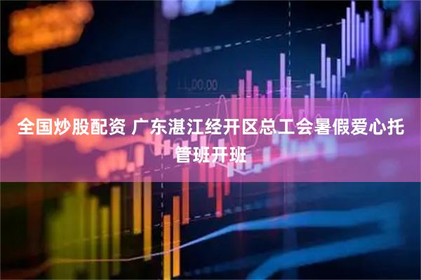 全国炒股配资 广东湛江经开区总工会暑假爱心托管班开班