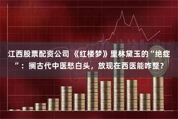 江西股票配资公司 《红楼梦》里林黛玉的“绝症”：搁古代中医愁白头，放现在西医能咋整？