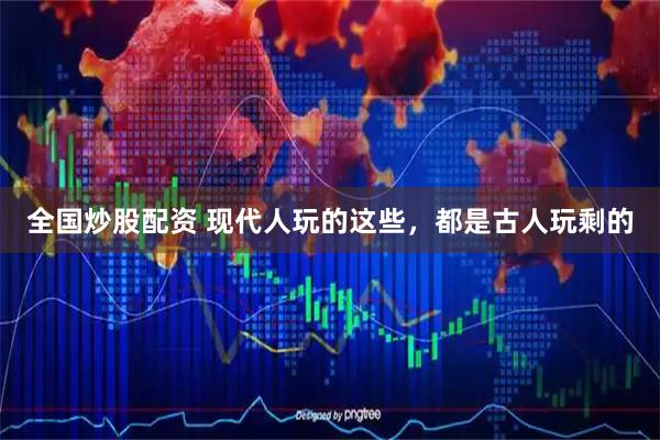 全国炒股配资 现代人玩的这些，都是古人玩剩的