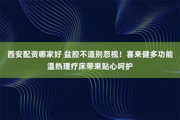 西安配资哪家好 盆腔不适别忽视！喜来健多功能温热理疗床带来贴心呵护