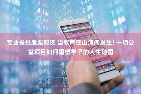 专业提供股票配资 当教育在山河间发生! 一项公益项目如何重塑学子的人生地图