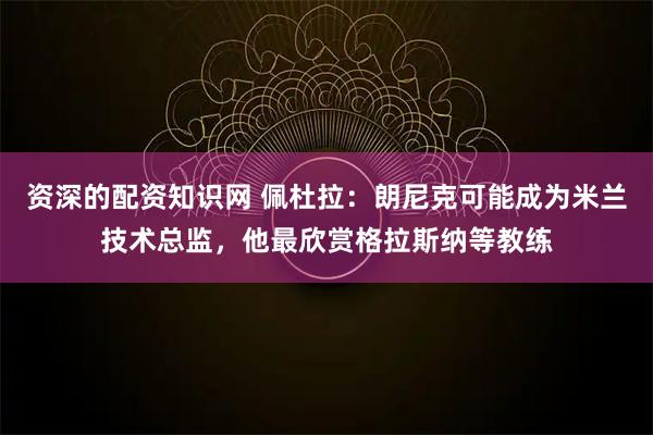 资深的配资知识网 佩杜拉：朗尼克可能成为米兰技术总监，他最欣赏格拉斯纳等教练