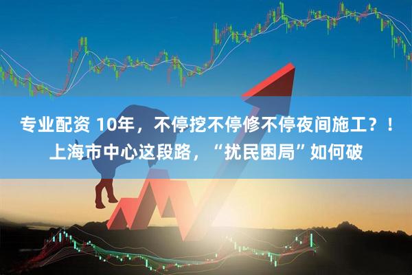 专业配资 10年，不停挖不停修不停夜间施工？！上海市中心这段路，“扰民困局”如何破