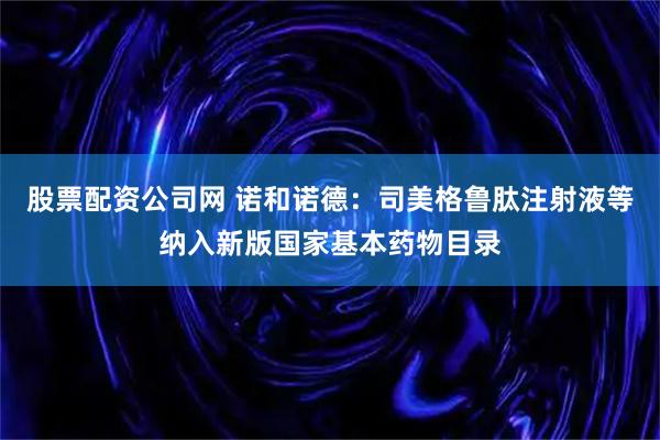 股票配资公司网 诺和诺德：司美格鲁肽注射液等纳入新版国家基本药物目录
