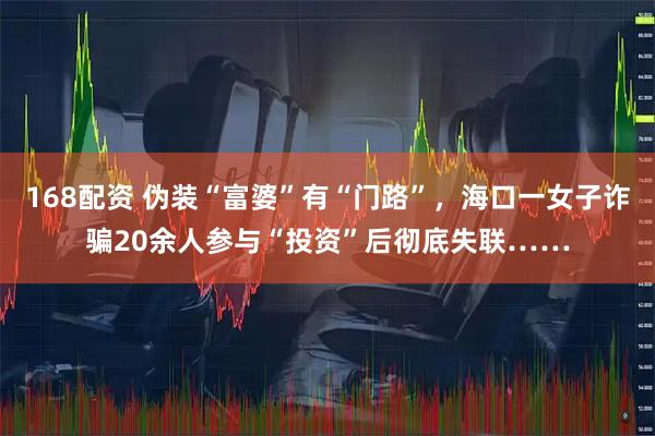 168配资 伪装“富婆”有“门路”，海口一女子诈骗20余人参与“投资”后彻底失联……