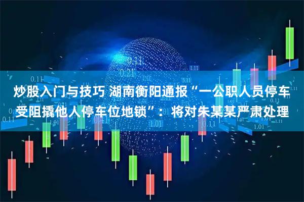 炒股入门与技巧 湖南衡阳通报“一公职人员停车受阻撬他人停车位地锁”：将对朱某某严肃处理