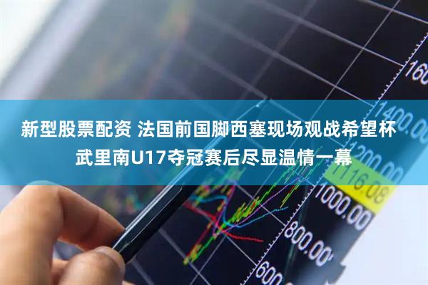 新型股票配资 法国前国脚西塞现场观战希望杯  武里南U17夺冠赛后尽显温情一幕