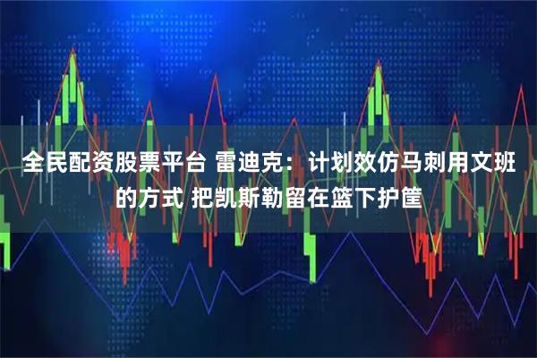 全民配资股票平台 雷迪克：计划效仿马刺用文班的方式 把凯斯勒留在篮下护筐