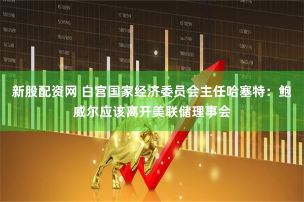 新股配资网 白宫国家经济委员会主任哈塞特：鲍威尔应该离开美联储理事会