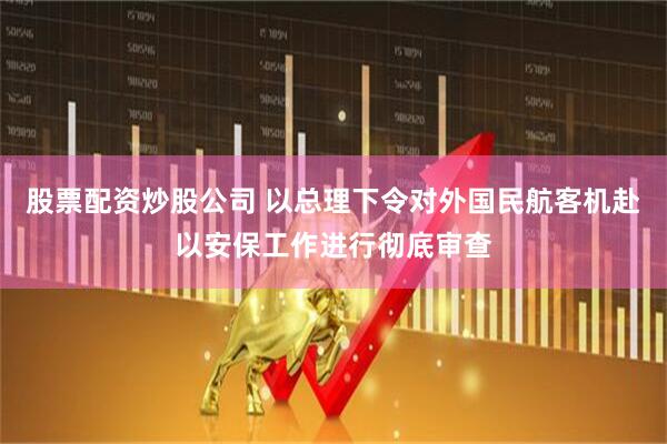 股票配资炒股公司 以总理下令对外国民航客机赴以安保工作进行彻底审查